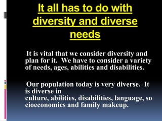 It all has to do with
  diversity and diverse
           needs
It is vital that we consider diversity and
plan for it. We have to consider a variety
of needs, ages, abilities and disabilities.

 Our population today is very diverse. It
is diverse in
culture, abilities, disabilities, language, so
cioeconomics and family makeup.
 