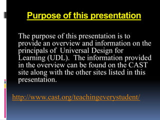 Purpose of this presentation

 The purpose of this presentation is to
 provide an overview and information on the
 principals of Universal Design for
 Learning (UDL). The information provided
 in the overview can be found on the CAST
 site along with the other sites listed in this
 presentation.

http://www.cast.org/teachingeverystudent/
 