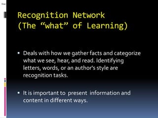 How we gather facts and categorize what we see, hear, and read. Identifying letters, words, or an author's style are recognition tasks.




                  Recognition Network
                  (The “what” of Learning)


                   Deals with how we gather facts and categorize
                    what we see, hear, and read. Identifying
                         letters, words, or an author's style are
                         recognition tasks.

                   It is important to present information and
                    content in different ways.
 