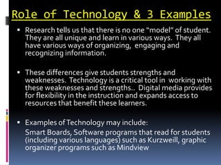 Role of Technology & 3 Examples
 Research tells us that there is no one “model” of student.
  They are all unique and learn in various ways. They all
  have various ways of organizing, engaging and
  recognizing information.

 These differences give students strengths and
  weaknesses. Technology is a critical tool in working with
  these weaknesses and strengths.. Digital media provides
  for flexibility in the instruction and expands access to
  resources that benefit these learners.

 Examples of Technology may include:
  Smart Boards, Software programs that read for students
  (including various languages) such as Kurzweill, graphic
  organizer programs such as Mindview
 