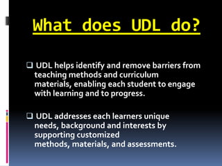What does UDL do?

 UDL helps identify and remove barriers from
  teaching methods and curriculum
  materials, enabling each student to engage
  with learning and to progress.

 UDL addresses each learners unique
 needs, background and interests by
 supporting customized
  methods, materials, and assessments.
 