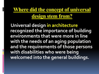 Where did the concept of universal
        design stem from?
Universal design in architecture
recognized the importance of building
environments that were more in line
with the needs of an aging population
and the requirements of those persons
with disabilities who were being
welcomed into the general buildings.
 