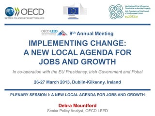 9th Annual Meeting

      IMPLEMENTING CHANGE:
     A NEW LOCAL AGENDA FOR
        JOBS AND GROWTH
In co-operation with the EU Presidency, Irish Government and Pobal

          26-27 March 2013, Dublin-Kilkenny, Ireland

PLENARY SESSION I: A NEW LOCAL AGENDA FOR JOBS AND GROWTH

                       Debra Mountford
                 Senior Policy Analyst, OECD LEED
 