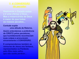 3. A CONVERSÃO
do pecador.
Realmente o Pecado existe
e é uma ofensa a Deus...
Mas a misericórdia de Deus
é maior do que todos
os nossos pecados...
Contudo supõe
uma atitude de Retorno.
Assim entendemos a preferência
de CRISTO pelos pecadores,
que humildemente reconheciam
suas culpas e procuravam
sinceramente a CONVERSÃO.
E compreendemos também as
censuras de Jesus aos fariseus,
representados na Parábola
pelo filho mais velho,
que não aceita perdoar...

 