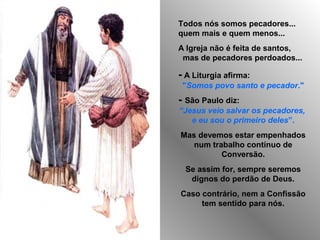Todos nós somos pecadores...
quem mais e quem menos...
A Igreja não é feita de santos,
mas de pecadores perdoados...

- A Liturgia afirma:
"Somos povo santo e pecador."

- São Paulo diz:
“Jesus veio salvar os pecadores,
e eu sou o primeiro deles”.
Mas devemos estar empenhados
num trabalho contínuo de
Conversão.
Se assim for, sempre seremos
dignos do perdão de Deus.
Caso contrário, nem a Confissão
tem sentido para nós.

 