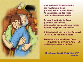 + As Parábolas da Misericórdia
nos revelam um Deus
que ama todos os seus filhos.
As transgressões dos filhos
não anulam o Amor do Pai.
Se essa é a atitude de Deus,
qual deve ser a nossa
para aqueles que perderam o rumo,
aqueles que já não têm mais fé?
A Atitude de Cristo ou a dos fariseus?
Do Pai ou do Filho mais velho?
Renovemos a nossa Fé em Deus
e fiquemos de BRAÇOS ABERTOS
também para nossos irmãos.

Pe. Antônio Geraldo Dalla Costa CS
16.09.2007

 