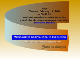 Hoje:
Tuesday, February 11, 2014
as 00:48:26
Você está convidado a visitar nosso site
e desfrutar de outras mensagens como estas
acesse este endereço:

http://www.buscandonovasaguas.com

 
