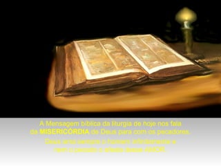 A Mensagem bíblica da liturgia de hoje nos fala
da MISERICÓRDIA de Deus para com os pecadores.
Deus ama sempre o homem infinitamente e
nem o pecado o afasta desse AMOR.

 