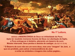 Na 1ª Leitura,
vemos a MISERICÓRDIA de Deus na infidelidade do Povo.
Após ter recebido inúmeros favores de Deus na Libertação do Egito,
o Povo entrega-se à idolatria, adorando um bezerro de ouro.
Moisés intercede. Deus perdoa e desiste de castigar. (Ex 32,7-11.13-14)
* O Bezerro de ouro não era um novo deus, mas uma “imagem” de Javé, o
que era proibido, para salvar a transcendência de Javé
e evitar os símbolos e imagens dos cultos pagãos...

 