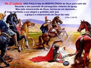 Na 2ª Leitura: SÃO PAULO fala da MISERICÓRDIA de Deus para com ele:
Recorda o seu passado de perseguidor violento da Igreja.
Mas pela misericórdia de Deus, tornou-se um Apóstolo...
E hoje manifesta a sua alegria e gratidão pelo que
a graça e a misericórdia de Deus fez nele.
(1Tm, 1,12-17)

 