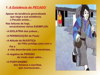 1. A Existência do PECADO:
Apesar da tendência generalizada
que nega a sua existência,
o Pecado existe...:
Nas leituras de hoje,
encontramos vários EXEMPLOS:
- A IDOLATRIA dos judeus...
- A PERSEGUIÇÃO de Paulo
- A Atitude de INJUSTIÇA
do Filho pródigo para com o
Pai e
a vida desordenada com meretrizes...
- A negativa de PERDÃO
do irmão mais velho...
- O PURITANISMO
dos fariseus e escribas,
que murmuravam...

 