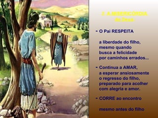 2. A MISERICÓRDIA
de Deus:

- O Pai RESPEITA
a liberdade do filho,
mesmo quando
busca a felicidade
por caminhos errados...

- Continua a AMAR,
a esperar ansiosamente
o regresso do filho,
preparado para acolher
com alegria e amor.

- CORRE ao encontro
mesmo antes do filho

 