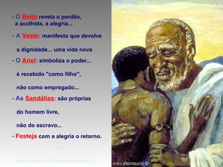 - O Beijo revela o perdão,
a acolhida, a alegria...

- A Veste: manifesta que devolve
a dignidade... uma vida nova

- O Anel: simboliza o poder...
é recebido "como filho",
não como empregado...

- As Sandálias: são próprias
do homem livre,
não do escravo...

- Festeja com a alegria o retorno.
* É a atitude de Deus
para com os filhos afastados...

 