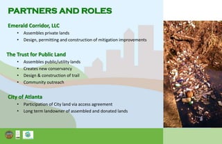 PARTNERS AND ROLES
Emerald Corridor, LLC
• Assembles private lands
• Design, permitting and construction of mitigation improvements
The Trust for Public Land
• Assembles public/utility lands
• Creates new conservancy
• Design & construction of trail
• Community outreach
City of Atlanta
• Participation of City land via access agreement
• Long term landowner of assembled and donated lands
 