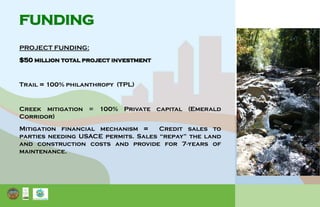 FUNDING
PROJECT FUNDING:
$50 million total project investment
Trail = 100% philanthropy (TPL)
Creek mitigation = 100% Private capital (Emerald
Corridor)
Mitigation financial mechanism = Credit sales to
parties needing USACE permits. Sales “repay” the land
and construction costs and provide for 7-years of
maintenance.
 