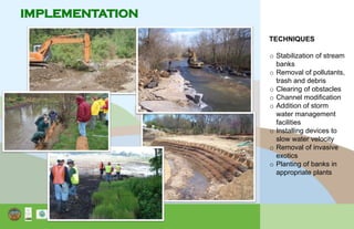 IMPLEMENTATION
TECHNIQUES
o Stabilization of stream
banks
o Removal of pollutants,
trash and debris
o Clearing of obstacles
o Channel modification
o Addition of storm
water management
facilities
o Installing devices to
slow water velocity
o Removal of invasive
exotics
o Planting of banks in
appropriate plants
 
