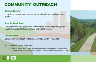 Emerald Corridor
Long Term commitment to community – headquartered adjacent to
creek
Trust for Public Land
Leading community education and outreach efforts regarding project
implementation, trail connectivity and public access.
City of Atlanta
Collaborative outreach effort in coordination with TPL and EC
 Sample of recent meetings:
– NPU G, NPU J, NPU D, West Atlanta Watershed Alliance (WAWA), Proctor Creek
Stewardship Council, Community Building Coalition of Northwest Atlanta (CCNA)
COMMUNITY OUTREACH
 