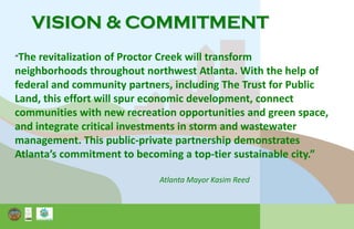VISION & COMMITMENT
“The revitalization of Proctor Creek will transform
neighborhoods throughout northwest Atlanta. With the help of
federal and community partners, including The Trust for Public
Land, this effort will spur economic development, connect
communities with new recreation opportunities and green space,
and integrate critical investments in storm and wastewater
management. This public-private partnership demonstrates
Atlanta’s commitment to becoming a top-tier sustainable city.”
Atlanta Mayor Kasim Reed
 