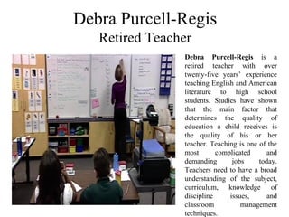 Debra Purcell-Regis
 Retired Teacher 
Debra Purcell-Regis  is  a 
retired  teacher  with  over 
twenty-five  years’  experience 
teaching English and American 
literature  to  high  school 
students.  Studies  have  shown 
that  the  main  factor  that 
determines  the  quality  of 
education  a  child  receives  is 
the  quality  of  his  or  her 
teacher. Teaching is one of the 
most  complicated  and 
demanding  jobs  today. 
Teachers need to have a broad 
understanding  of  the  subject, 
curriculum,  knowledge  of 
discipline  issues,  and 
classroom  management 
techniques. 
 