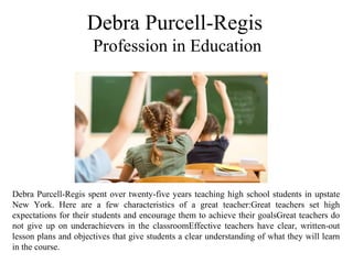 Debra Purcell-Regis
Profession in Education
Debra Purcell-Regis spent over twenty-five years teaching high school students in upstate 
New  York.  Here  are  a  few  characteristics  of  a  great  teacher:Great  teachers  set  high 
expectations for their students and encourage them to achieve their goalsGreat teachers do 
not  give  up  on  underachievers  in  the  classroomEffective  teachers  have  clear,  written-out 
lesson plans and objectives that give students a clear understanding of what they will learn 
in the course.
 