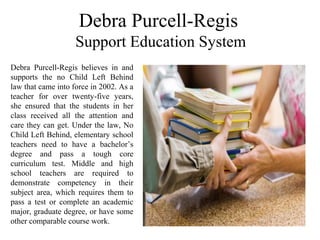 Debra Purcell-Regis
Support Education System
Debra  Purcell-Regis  believes  in  and 
supports  the  no  Child  Left  Behind 
law that came into force in 2002. As a 
teacher  for  over  twenty-five  years, 
she  ensured  that  the  students  in  her 
class  received  all  the  attention  and 
care they can get. Under the law, No 
Child Left Behind, elementary school 
teachers  need  to  have  a  bachelor’s 
degree  and  pass  a  tough  core 
curriculum  test.  Middle  and  high 
school  teachers  are  required  to 
demonstrate  competency  in  their 
subject  area,  which  requires  them  to 
pass  a  test  or  complete  an  academic 
major, graduate degree, or have some 
other comparable course work.
 