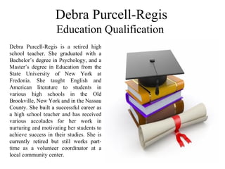 Debra Purcell-Regis
 Education Qualification   
Debra  Purcell-Regis  is  a  retired  high 
school  teacher.  She  graduated  with  a 
Bachelor’s degree in Psychology, and a 
Master’s  degree  in  Education  from  the 
State  University  of  New  York  at 
Fredonia.  She  taught  English  and 
American  literature  to  students  in 
various  high  schools  in  the  Old 
Brookville, New York and in the Nassau 
County. She built a successful career as 
a  high  school  teacher and  has  received 
various  accolades  for  her  work  in 
nurturing and motivating her students to 
achieve  success  in  their  studies.  She  is 
currently  retired  but  still  works  part-
time  as  a  volunteer  coordinator  at  a 
local community center.
 