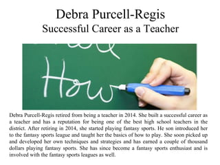 Debra Purcell-Regis
 Successful Career as a Teacher 
Debra Purcell-Regis retired from being a teacher in 2014. She built a successful career as 
a  teacher  and  has  a  reputation  for  being  one  of  the  best  high  school  teachers  in  the 
district. After retiring in 2014, she started playing fantasy sports. He son introduced her 
to the fantasy sports league and taught her the basics of how to play. She soon picked up 
and developed her own techniques and strategies and has earned a couple of thousand 
dollars playing fantasy sports. She has since become a fantasy sports enthusiast and is 
involved with the fantasy sports leagues as well.
 