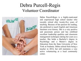 Debra Purcell-Regis
Volunteer Coordinator
Debra  Purcell-Regis  is  a  highly-motivated 
and  experienced  high  school  teacher  who 
recently  retired  after  twenty-five  years  of 
teaching. Because of her passion for reading, 
she preferred to teach English and American 
literature over history. She is a very positive 
and  passionate  person  and  has  exhibited 
excellent  leadership  qualities  and  classroom 
management techniques during her years as a 
teacher.  She  holds  a  Bachelor’s  degree  in 
Psychology  and  a  Master’s  degree  in 
Education from the State University of New 
York at Fredonia. Debra retired from being a 
teacher  in  2014,  but  still  maintains  a  very 
active  volunteering  at  a  local  community 
center.
 