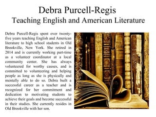 Debra Purcell-Regis
Teaching English and American Literature
Debra  Purcell-Regis  spent  over  twenty-
five years teaching English and American 
literature  to  high  school  students  in  Old 
Brookville,  New  York.  She  retired  in 
2014  and  is  currently  working  part-time 
as  a  volunteer  coordinator  at  a  local 
community  center.  She  has  always 
volunteered  for  worthy  causes,  and  is 
committed  to  volunteering  and  helping 
people  as  long  as  she  is  physically  and 
mentally  able  to  do  so.  Debra  built  a 
successful  career  as  a  teacher  and  is 
recognized  for  her  commitment  and 
dedication  to  motivating  students  to 
achieve their goals and become successful 
in  their  studies.  She  currently  resides  in 
Old Brookville with her son.
 