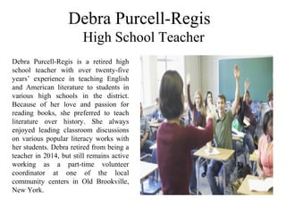 Debra Purcell-Regis 
 High School Teacher 
Debra  Purcell-Regis  is  a  retired  high 
school  teacher  with  over  twenty-five 
years’  experience  in  teaching  English 
and  American  literature  to  students  in 
various  high  schools  in  the  district. 
Because  of  her  love  and  passion  for 
reading  books,  she  preferred  to  teach 
literature  over  history.  She  always 
enjoyed  leading  classroom  discussions 
on  various  popular  literacy  works  with 
her students. Debra retired from being a 
teacher in 2014, but still remains active 
working  as  a  part-time  volunteer 
coordinator  at  one  of  the  local 
community  centers  in  Old  Brookville, 
New York.
 