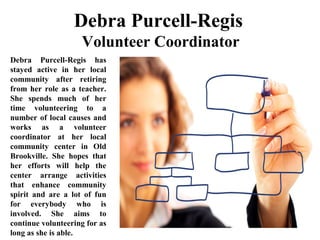 Debra Purcell-Regis
 Volunteer Coordinator 
Debra  Purcell-Regis  has 
stayed  active  in  her  local 
community  after  retiring 
from her role as a teacher. 
She  spends  much  of  her 
time  volunteering  to  a 
number of local causes and 
works  as  a  volunteer 
coordinator  at  her  local 
community  center  in  Old 
Brookville.  She  hopes  that 
her  efforts  will  help  the 
center  arrange  activities 
that  enhance  community 
spirit  and  are  a  lot  of  fun 
for  everybody  who  is 
involved.  She  aims  to 
continue volunteering for as 
long as she is able.
 