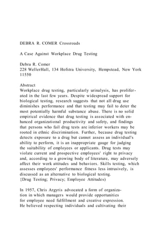 DEBRA R. COMER Crossroads
A Case Against Workplace Drug Testing
Debra R. Comer
228 WellerHall, 134 Hofstra University, Hempstead, New York
11550
Abstract
Workplace drug testing, particularly urinalysis, has prolifer -
ated in the last few years. Despite widespread support for
biological testing, research suggests that not all drug use
diminishes performance and that testing may fail to deter the
most potentially harmful substance abuse. There is no solid
empirical evidence that drug testing is associated with en-
hanced organizational productivity and safety, and findings
that persons who fail drug tests are inferior workers may be
rooted in ethnic discrimination. Further, because drug testing
detects exposure to a drug but cannot assess an individual's
ability to perform, it is an inappropriate gauge for judging
the suitability of employees or applicants. Drug tests may
violate current and prospective employees' right to privacy
and, according to a growing body of literature, may adversely
affect their work attitudes and behaviors. Skills testing, which
assesses employees' performance fitness less intrusively, is
discussed as an alternative to biological testing.
{Drug Testing; Privacy; Employee Attitudes)
In 1957, Chris Argyris advocated a form of organiza-
tion in which managers would provide opportunities
for employee need fulfillment and creative expression.
He believed respecting individuals and cultivating their
 
