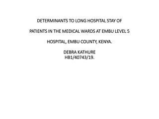 DETERMINANTS TO LONG HOSPITAL STAY OF
PATIENTS IN THE MEDICAL WARDS AT EMBU LEVEL 5
HOSPITAL, EMBU COUNTY, KENYA.
DEBRA KATHURE
HB1/40743/19.
 