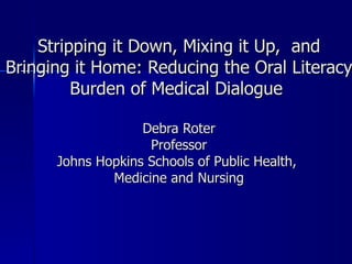   Stripping it Down, Mixing it Up,  and Bringing it Home: Reducing the Oral Literacy Burden of Medical Dialogue  Debra Roter Professor Johns Hopkins Schools of Public Health,  Medicine and Nursing 