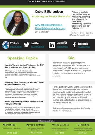 Debra R Richardson One Sheet Bio
Debra R Richardson
Protecting the Vendor Master File
www.debrarrichardson.com
Debra@debrarrichardson.com
(918) 493-0431 ~ Katherine Gust - Ops Dir,
ARAMARK Healthcare
bit.ly/2CJNMrb bit.ly/2QMpUWS bit.ly/2PB1pvF bit.ly/2OoJpYO
Speaking Topics
How the Vendor Master File is now the P2P
Key in a Digital and Fraud Society
Whether you have no clearly defined process, a
paper/electronic form or a vendor self-registration portal,
vendor onboarding and maintenance processes can be
improved to reduce the potential for fraud in the vendor master
file.
Changing Your Company's Mindset Toward
the Vendor Master File
Vendor Master files have always been the basis - good or bad
- of the Procure to Pay process. In today's reality of cyber
attacks and fraud, it is now getting the attention it deserves.
How do we use this new focus on the real day-to-day
operations of vendor processing and change mindsets to
eliminate rush vendor requests and exceptions to get and
maintain a clean vendor master file?
Social Engineering and the Vendor Master
File: Case Studies
Phishing and Vishing are today's threats for Accounts Payable
Help Desk team members. Internal Controls and
Authentication Procedures can reduce the potential for fraud
in your Vendor Master file. Review Case Studies to determine
how these attempts could have been reduced.
Bio
Debra is an accounts payable speaker,
consultant, and trainer with over 20 years of
experience in AP, AR, general ledger, and
financial reporting for Fortune 500 companies
including Verizon, General Motors and
Aramark.
For the past eight years, Debra has focused on
Global Vendor Maintenance, and recently
implemented a vendor self-registration portal
for 140k+ global vendors across five ERPs. In
her consultancy, she focuses on internal
controls and authentication to prevent fraud in
the vendor master file.
Debra now focuses on protecting the Vendor
Master file from Fraud.
Offerings and rates
Workshops
4 hr workshop or 1 hr workshop.
$1500 - $300
Keynote address
Note: Breakout sessions are
$1500 + Travel.
$ 4500 + Travel
Online Courses
3 separate training courses that
are AP system agnostic..
$39 - $249
Consulting
Helping Accounts Payable teams
to protect the Vendor Master File.
$150 Hour
Website
“"She successfully
reached her goals by
motivating, coaching
and educating the
team while
maintaining a positive
attitude and "can do"
behaviors."
 