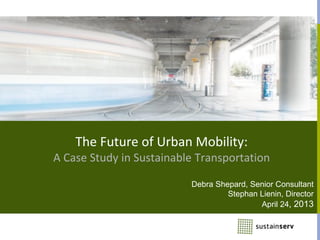 The Future of Urban Mobility:
A Case Study in Sustainable Transportation
Debra Shepard, Senior Consultant
Stephan Lienin, Director
April 24, 2013
 