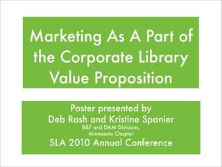 Marketing As A Part of
the Corporate Library
  Value Proposition
      Poster presented by
  Deb Rash and Kristine Spanier
         B&F and DAM Divisions,
           Minnesota Chapter

  SLA 2010 Annual Conference
 