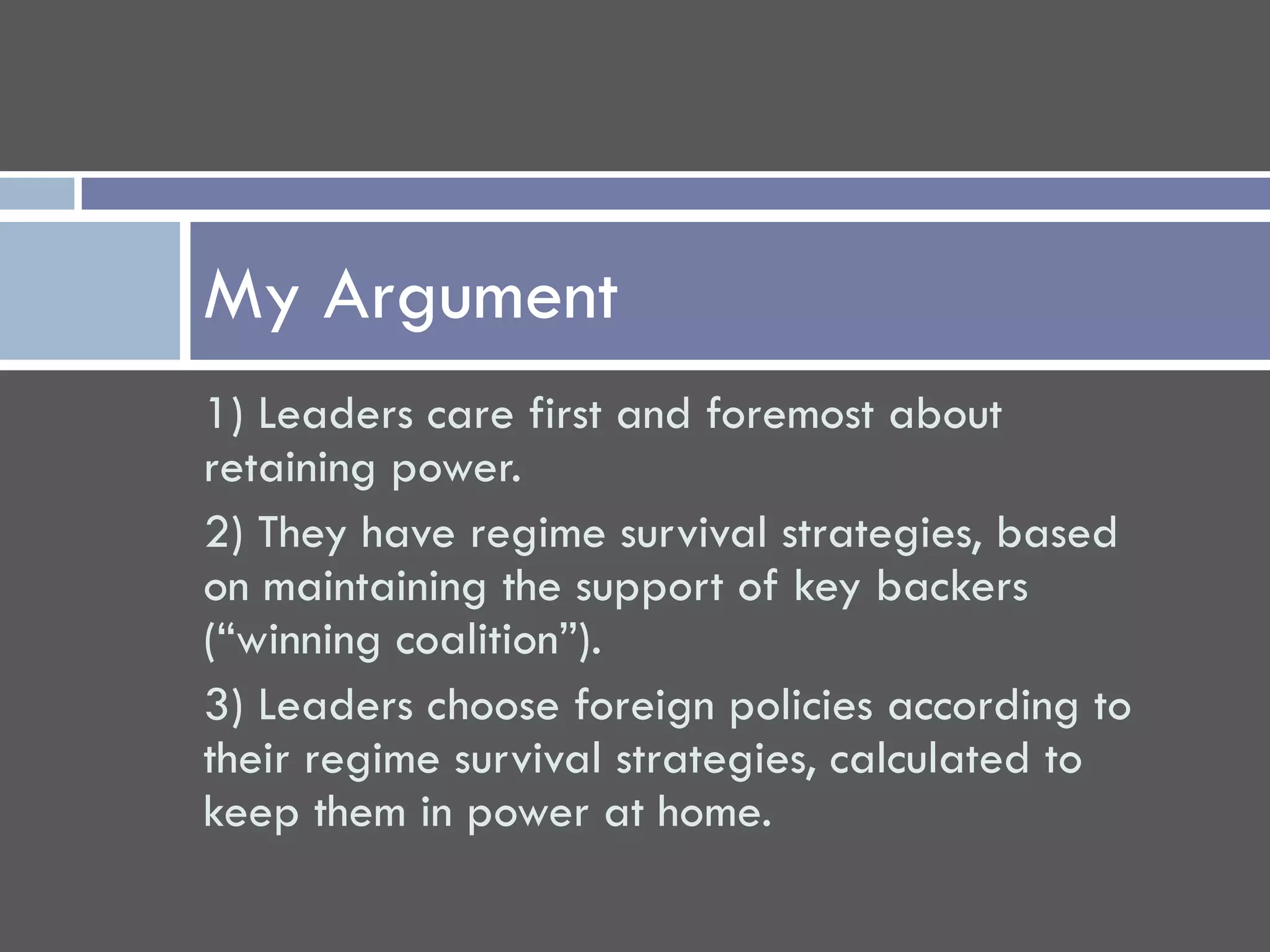 My Argument
1) Leaders care first and foremost about
retaining power.
2) They have regime survival strategies, based
on maintaining the support of key backers
(“winning coalition”).
3) Leaders choose foreign policies according to
their regime survival strategies, calculated to
keep them in power at home.
 