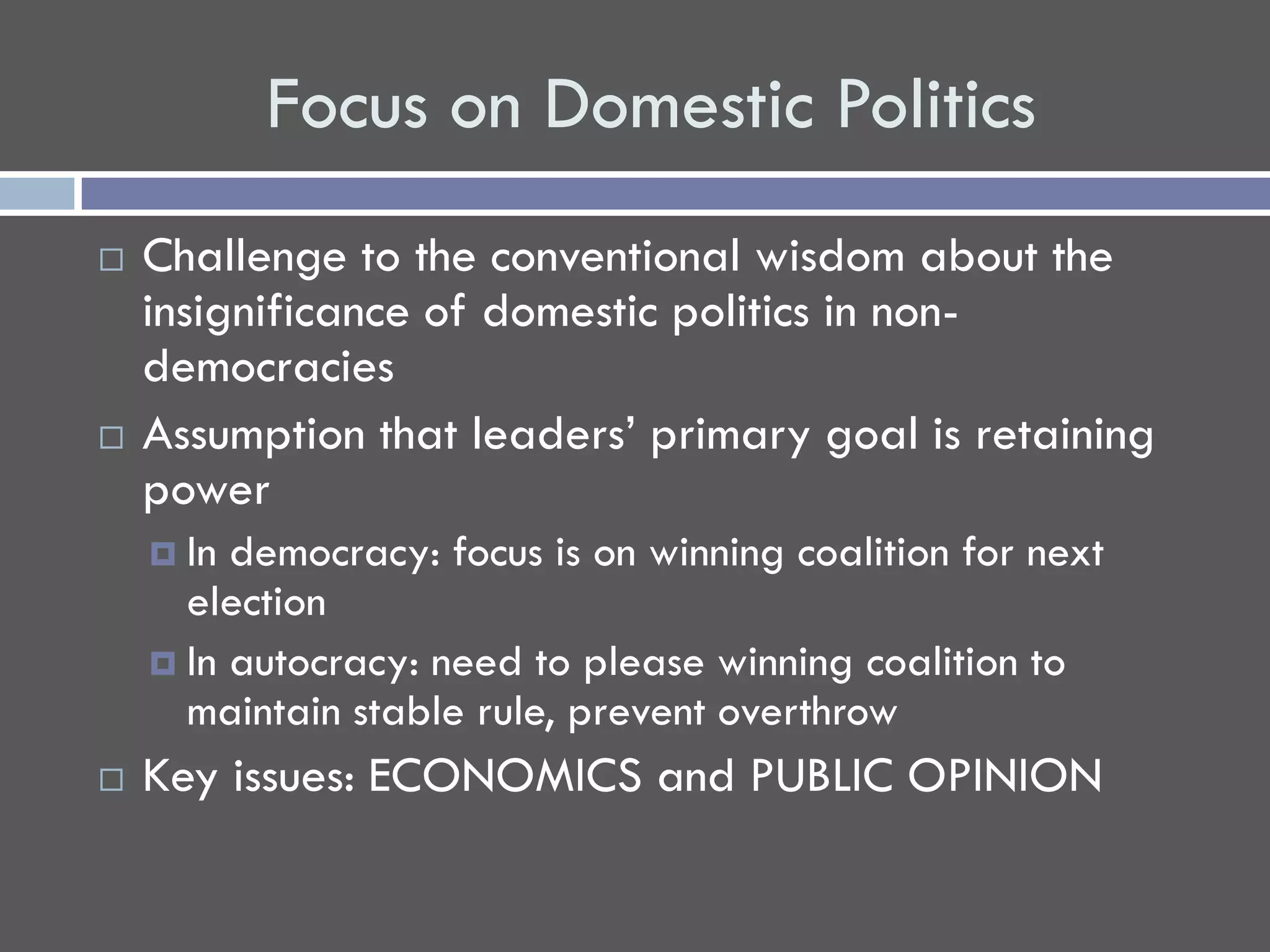 Focus on Domestic Politics
   Challenge to the conventional wisdom about the
    insignificance of domestic politics in non-
    democracies
   Assumption that leaders’ primary goal is retaining
    power
     In democracy: focus is on winning coalition for next
      election
     In autocracy: need to please winning coalition to
      maintain stable rule, prevent overthrow
   Key issues: ECONOMICS and PUBLIC OPINION
 