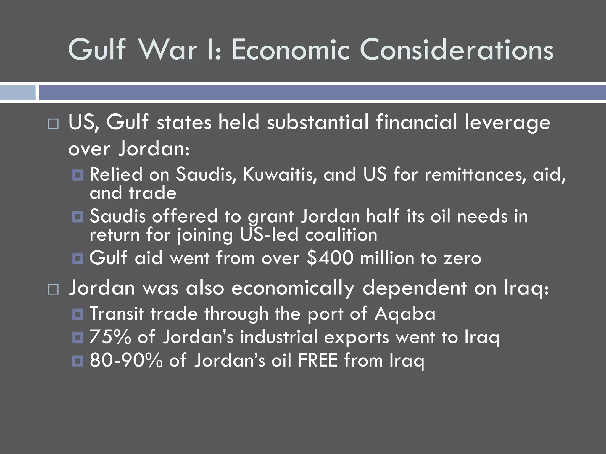 Gulf War I: Economic Considerations

   US, Gulf states held substantial financial leverage
    over Jordan:
     Relied on Saudis, Kuwaitis, and US for remittances, aid,
      and trade
     Saudis offered to grant Jordan half its oil needs in
      return for joining US-led coalition
     Gulf aid went from over $400 million to zero
   Jordan was also economically dependent on Iraq:
     Transit
           trade through the port of Aqaba
     75% of Jordan’s industrial exports went to Iraq
     80-90% of Jordan’s oil FREE from Iraq
 