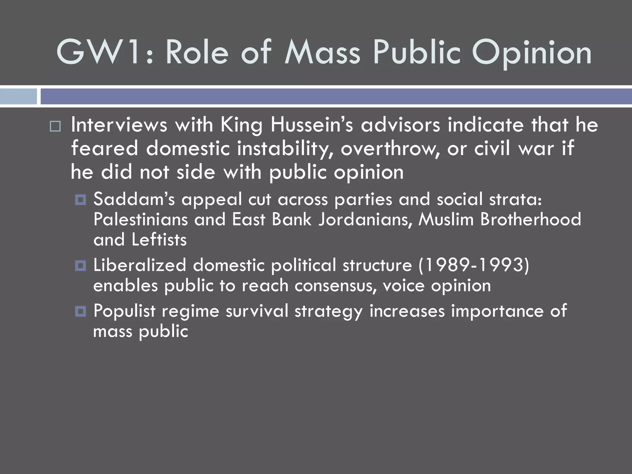 GW1: Role of Mass Public Opinion
   Interviews with King Hussein’s advisors indicate that he
    feared domestic instability, overthrow, or civil war if
    he did not side with public opinion
     Saddam’s appeal cut across parties and social strata:
      Palestinians and East Bank Jordanians, Muslim Brotherhood
      and Leftists
     Liberalized domestic political structure (1989-1993)
      enables public to reach consensus, voice opinion
     Populist regime survival strategy increases importance of
      mass public
 