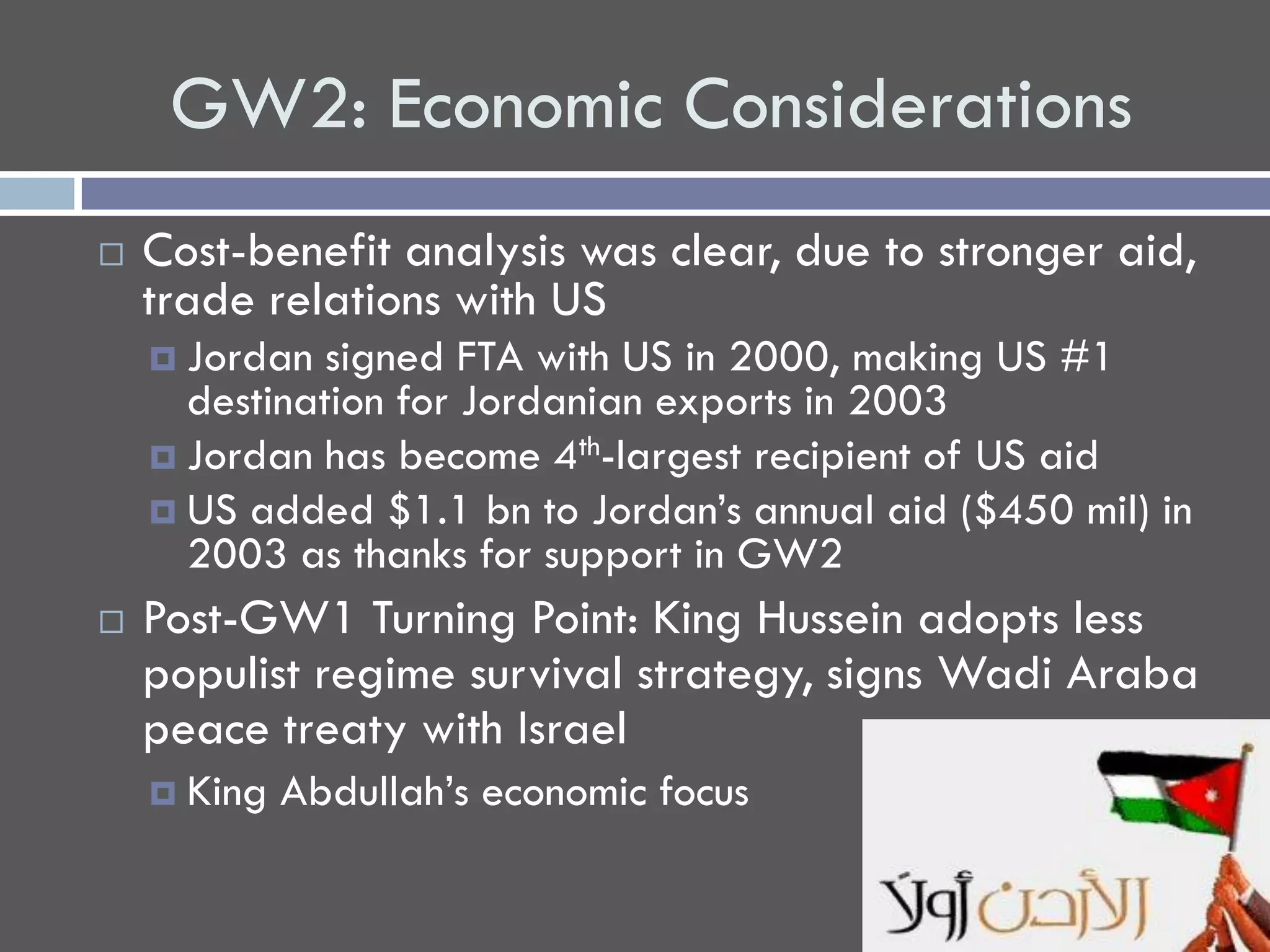 GW2: Economic Considerations
   Cost-benefit analysis was clear, due to stronger aid,
    trade relations with US
     Jordan  signed FTA with US in 2000, making US #1
      destination for Jordanian exports in 2003
     Jordan has become 4th-largest recipient of US aid
     US added $1.1 bn to Jordan’s annual aid ($450 mil) in
      2003 as thanks for support in GW2
   Post-GW1 Turning Point: King Hussein adopts less
    populist regime survival strategy, signs Wadi Araba
    peace treaty with Israel
     King   Abdullah’s economic focus
 