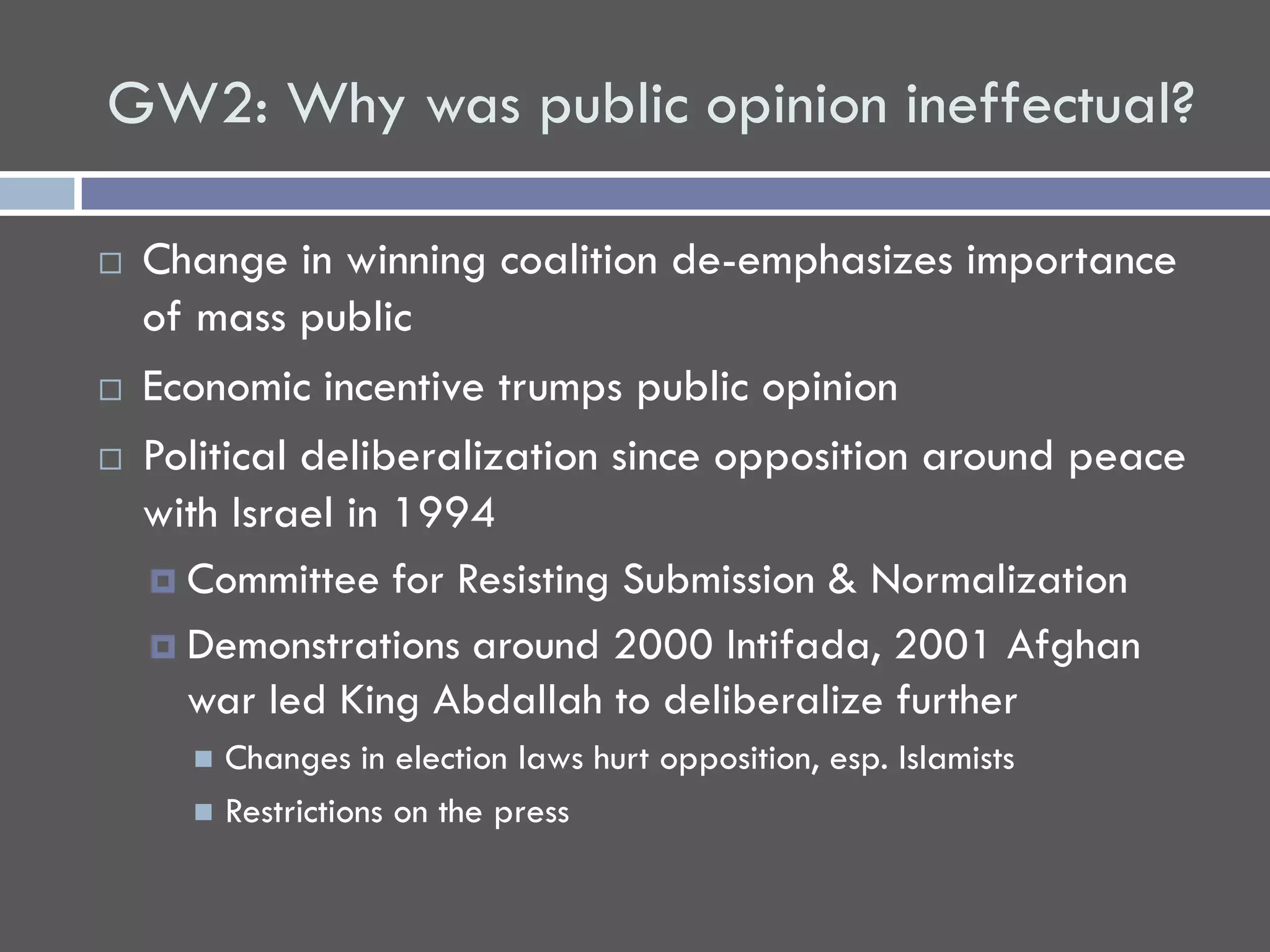 GW2: Why was public opinion ineffectual?

   Change in winning coalition de-emphasizes importance
    of mass public
   Economic incentive trumps public opinion
   Political deliberalization since opposition around peace
    with Israel in 1994
     Committee for Resisting Submission & Normalization

     Demonstrations around 2000 Intifada, 2001 Afghan
      war led King Abdallah to deliberalize further
       Changes in election laws hurt opposition, esp. Islamists
       Restrictions on the press
 