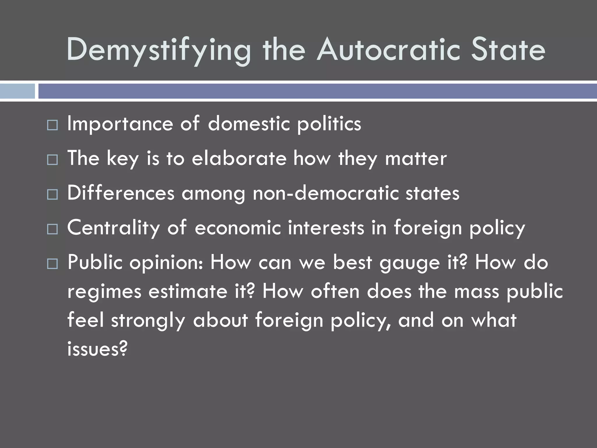 Demystifying the Autocratic State
   Importance of domestic politics
   The key is to elaborate how they matter
   Differences among non-democratic states
   Centrality of economic interests in foreign policy
   Public opinion: How can we best gauge it? How do
    regimes estimate it? How often does the mass public
    feel strongly about foreign policy, and on what
    issues?
 
