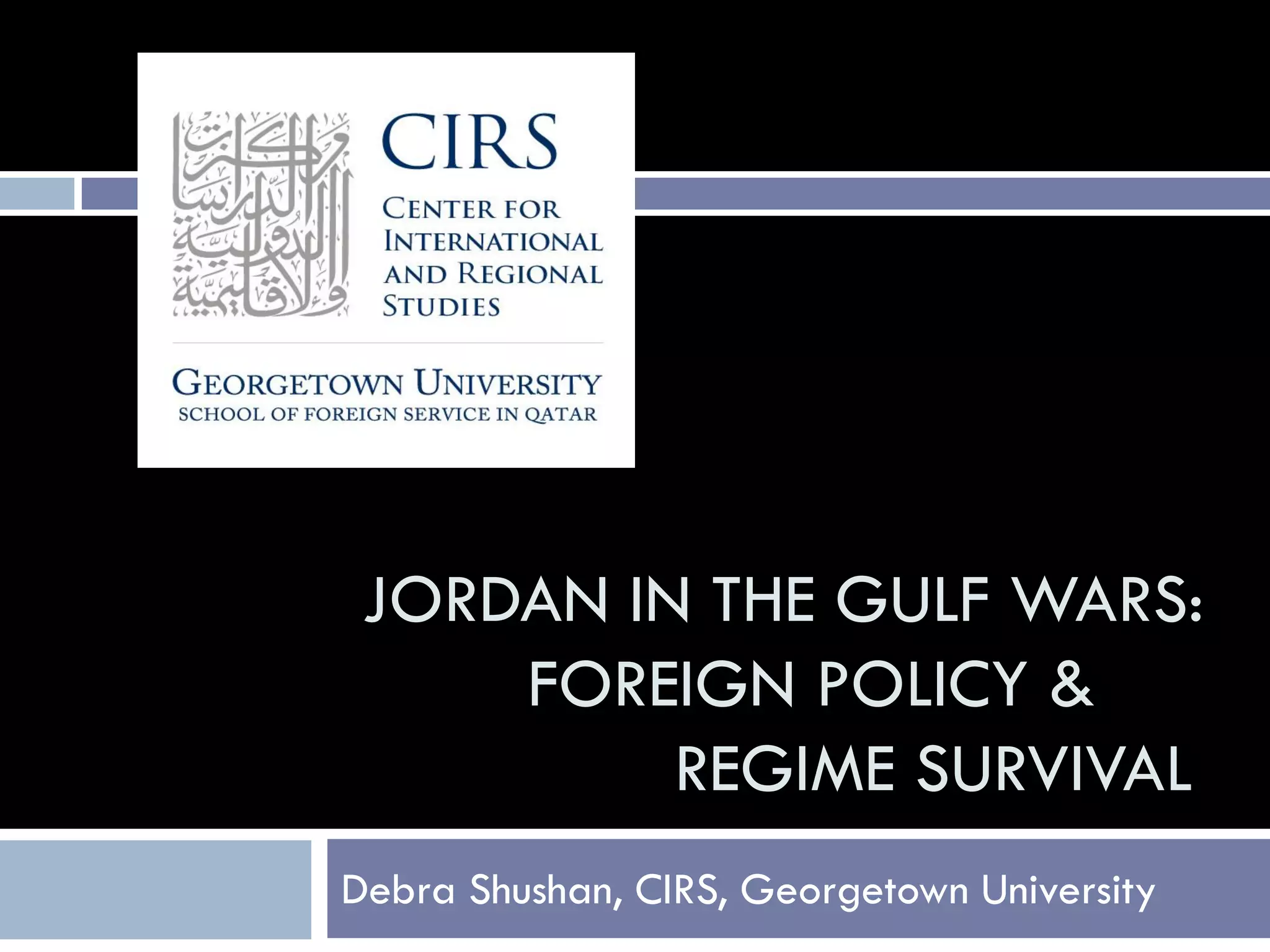JORDAN IN THE GULF WARS:
     FOREIGN POLICY &
          REGIME SURVIVAL
Debra Shushan, CIRS, Georgetown University
 