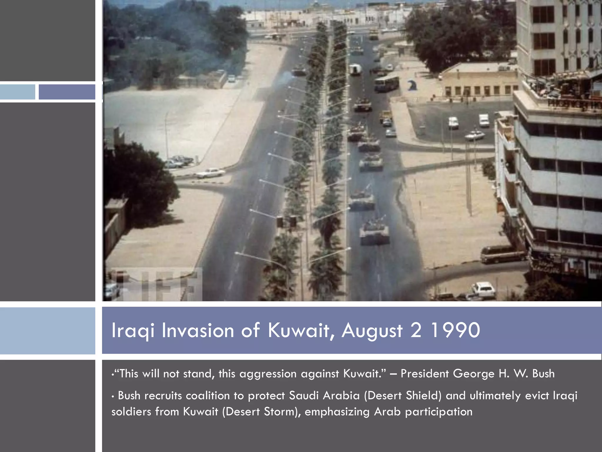Iraqi Invasion of Kuwait, August 2 1990
•“This will not stand, this aggression against Kuwait.” – President George H. W. Bush
•Bush recruits coalition to protect Saudi Arabia (Desert Shield) and ultimately evict Iraqi
soldiers from Kuwait (Desert Storm), emphasizing Arab participation
 