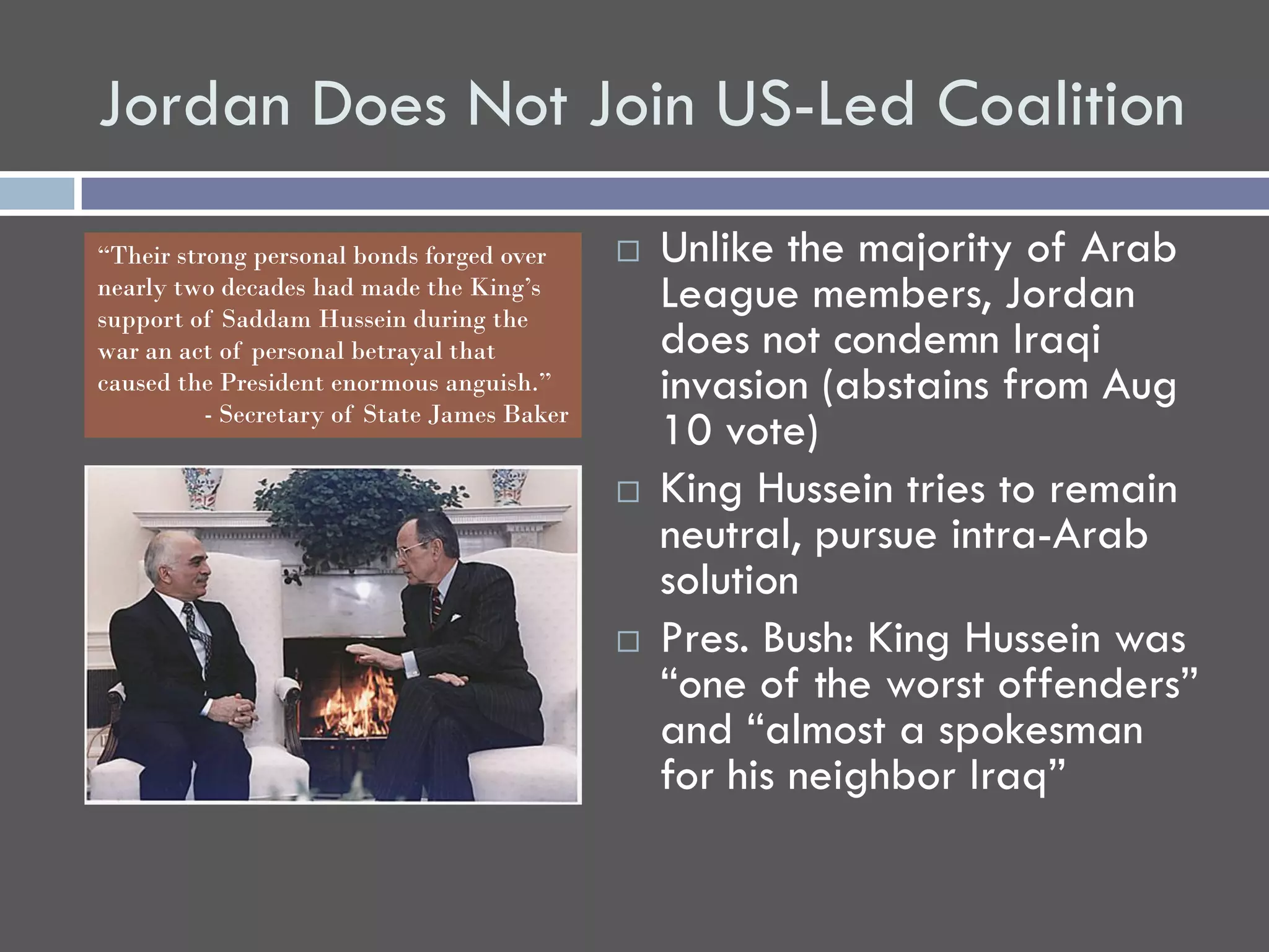 Jordan Does Not Join US-Led Coalition
“Their strong personal bonds forged over        Unlike the majority of Arab
nearly two decades had made the King’s
support of Saddam Hussein during the
                                                 League members, Jordan
war an act of personal betrayal that             does not condemn Iraqi
caused the President enormous anguish.”
          - Secretary of State James Baker
                                                 invasion (abstains from Aug
                                                 10 vote)
                                                King Hussein tries to remain
                                                 neutral, pursue intra-Arab
                                                 solution
                                                Pres. Bush: King Hussein was
                                                 “one of the worst offenders”
                                                 and “almost a spokesman
                                                 for his neighbor Iraq”
 