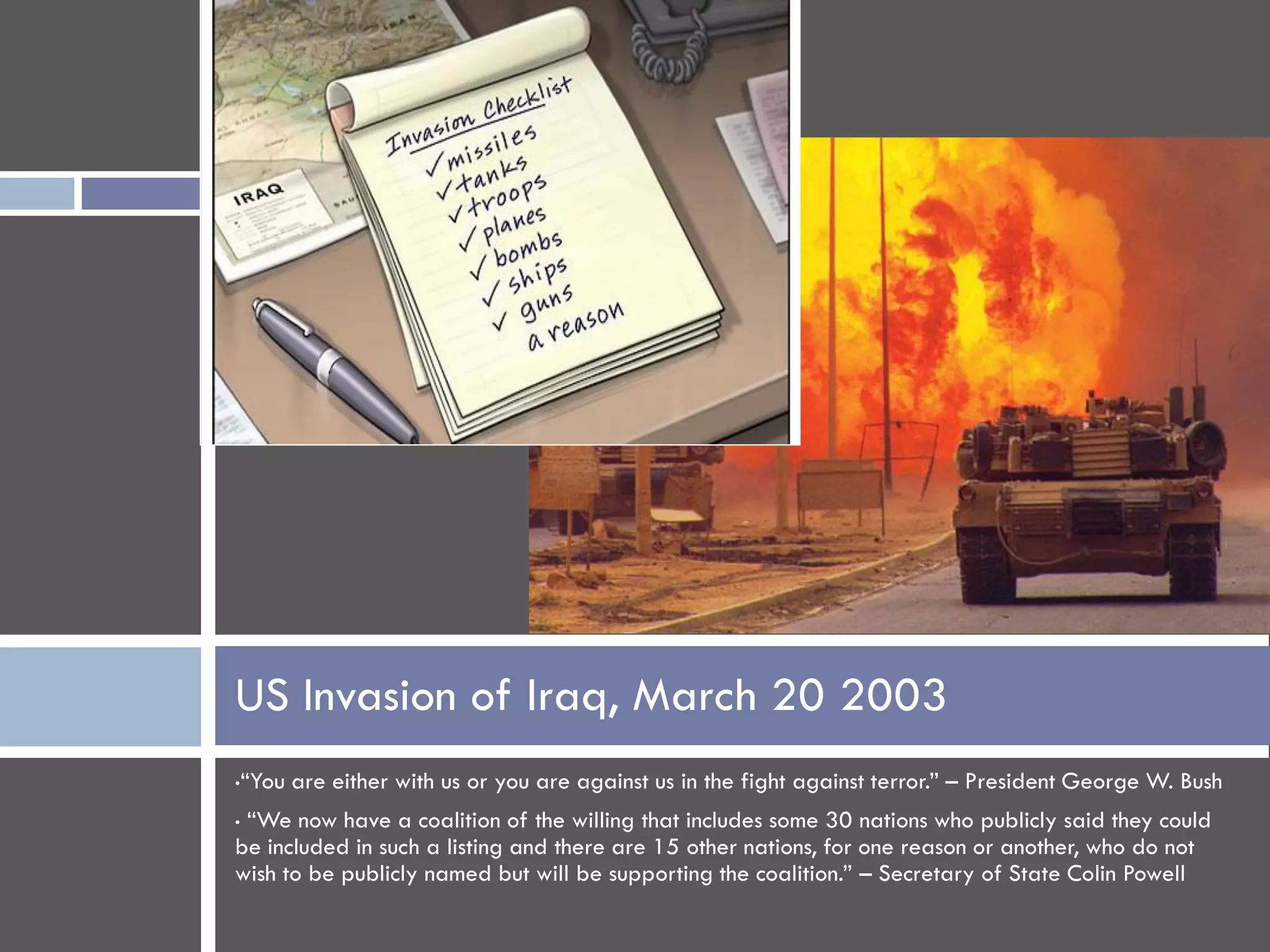 US Invasion of Iraq, March 20 2003
•   “You are either with us or you are against us in the fight against terror.” – President George W. Bush
•“We now have a coalition of the willing that includes some 30 nations who publicly said they could
be included in such a listing and there are 15 other nations, for one reason or another, who do not
wish to be publicly named but will be supporting the coalition.” – Secretary of State Colin Powell
 