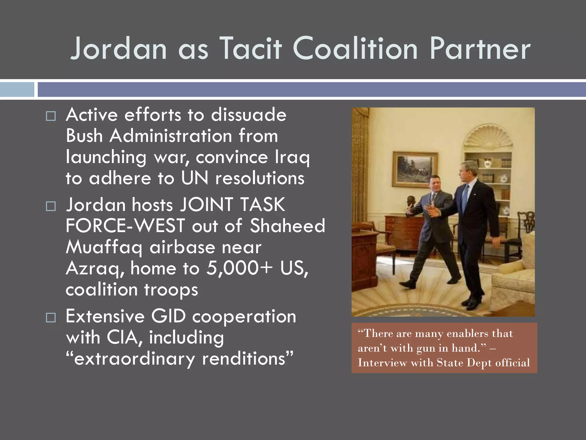 Jordan as Tacit Coalition Partner
   Active efforts to dissuade
    Bush Administration from
    launching war, convince Iraq
    to adhere to UN resolutions
   Jordan hosts JOINT TASK
    FORCE-WEST out of Shaheed
    Muaffaq airbase near
    Azraq, home to 5,000+ US,
    coalition troops
   Extensive GID cooperation
    with CIA, including            “There are many enablers that
                                   aren’t with gun in hand.” –
    “extraordinary renditions”     Interview with State Dept official
 