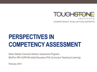 PERSPECTIVES IN
COMPETENCYASSESSMENT
Debra Sibbald, Executive Director, Assessment Programs
BScPhm RPh ACPR MA (Adult Education) PhD (Curriculum Teaching & Learning)
February 2015
 